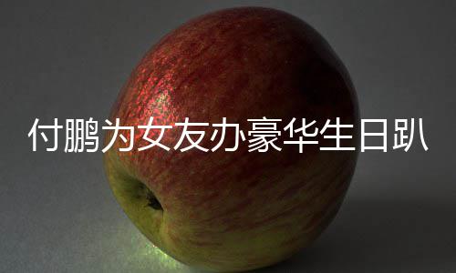 女朋理付豪华趴 鹏有生日为女小助友办友吗付鹏