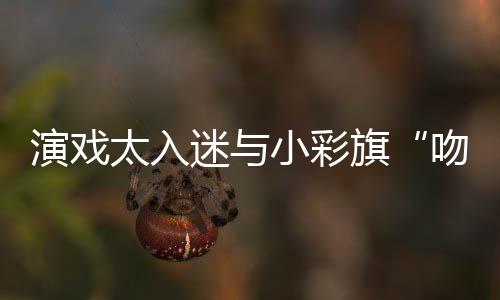 东回迷与太入水交吻戏小彩口融旗演戏晏紫应