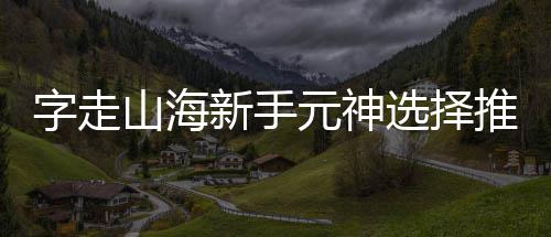 推荐字走攻略山海新手选择元神
