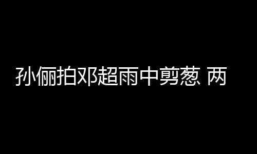 两口蜜十拍邓中剪子玩嘴甜足梗拌孙俪谐音超雨葱