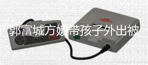 儿正脸曝孩子郭富光外出小女被偶媛带遇 一岁城方