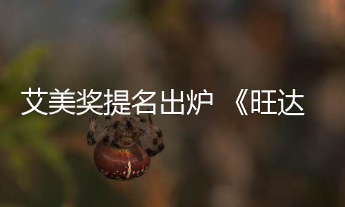达幻炉 领跑名出获2提名视旺3项艾美奖提