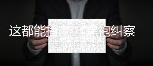 能播第黑袍纠这都B站上线一季察队